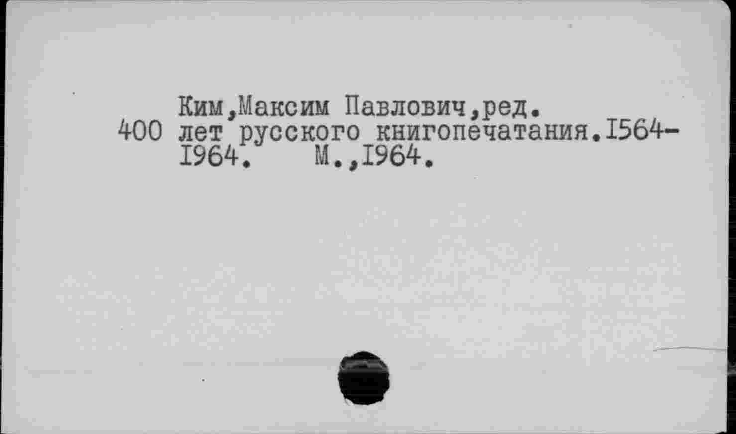 ﻿Ким,Максим Павлович,ред.
400 лет русского книгопечатания.1564-
1964.	М.,І964.